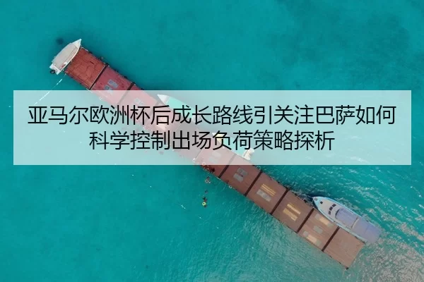 亚马尔欧洲杯后成长路线引关注巴萨如何科学控制出场负荷策略探析
