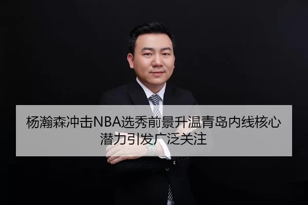 杨瀚森冲击NBA选秀前景升温青岛内线核心潜力引发广泛关注