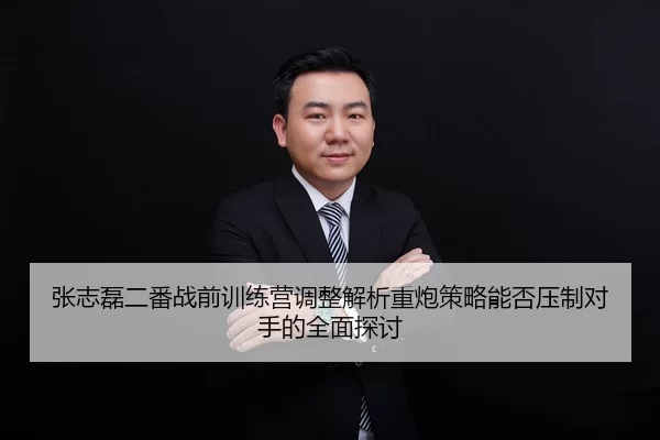 张志磊二番战前训练营调整解析重炮策略能否压制对手的全面探讨