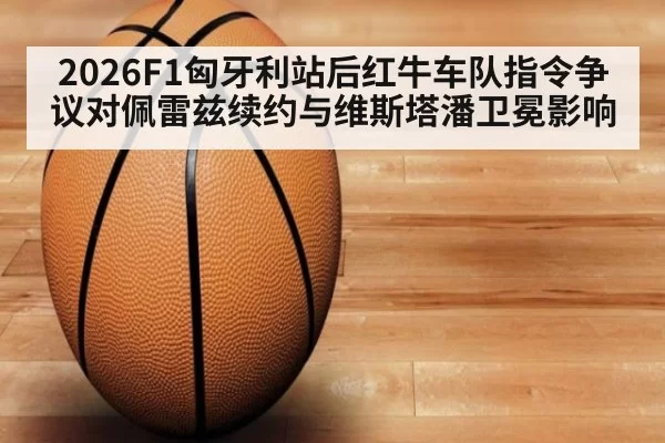 2026F1匈牙利站后红牛车队指令争议对佩雷兹续约与维斯塔潘卫冕影响