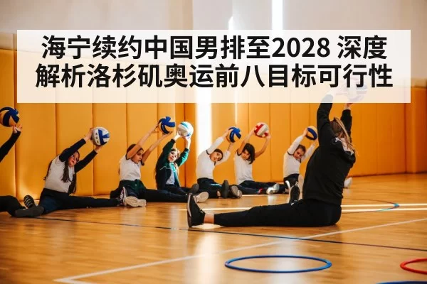海宁续约中国男排至2028 深度解析洛杉矶奥运前八目标可行性