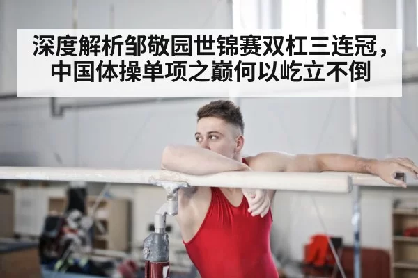 深度解析邹敬园世锦赛双杠三连冠，中国体操单项之巅何以屹立不倒