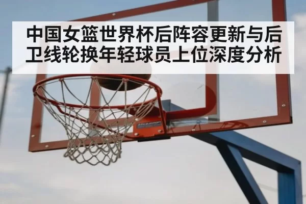 中国女篮世界杯后阵容更新与后卫线轮换年轻球员上位深度分析